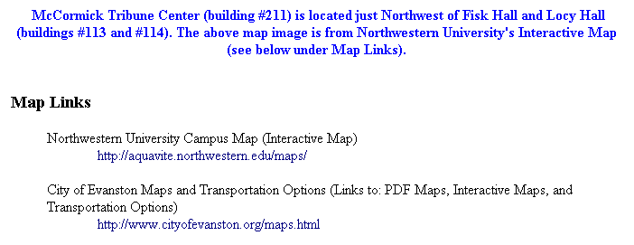 Text Box:  McCormick Tribune Center (building #211) is located just Northwest of Fisk Hall and Locy Hall (buildings #113 and #114). The above map image is from Northwestern University's Interactive Map (see below under Map Links).
 
Map Links
 
Northwestern University Campus Map (Interactive Map) 
http://aquavite.northwestern.edu/maps/
 
City of Evanston Maps and Transportation Options (Links to: PDF Maps, Interactive Maps, and Transportation Options) 
http://www.cityofevanston.org/maps.html



 
 
